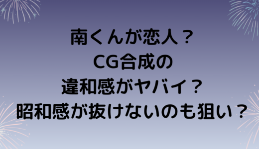 南くんが恋人？CG合成の違和感がヤバイ？昭和感が抜けないのも狙い？